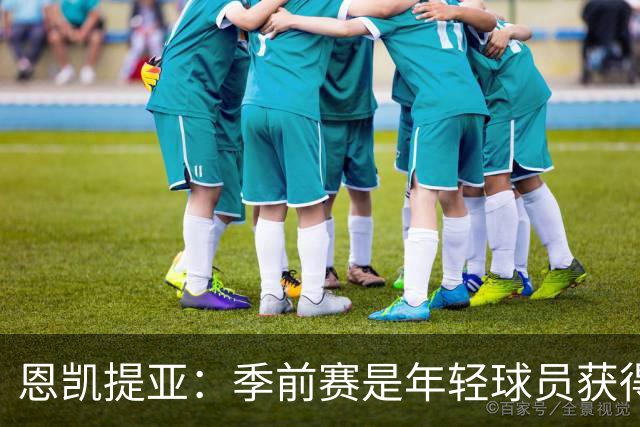 恩凯提亚：季前赛是年轻球员获得信任的机会