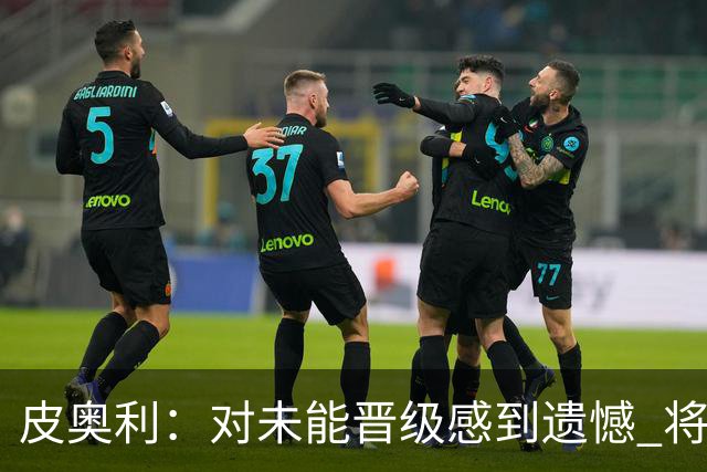 皮奥利：对未能晋级感到遗憾 将吸取教训专注联赛